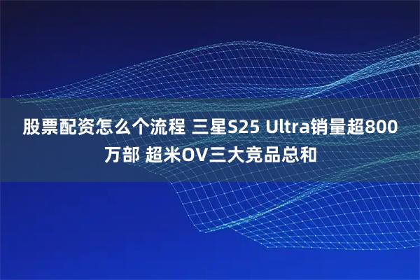 股票配资怎么个流程 三星S25 Ultra销量超800万部 超米OV三大竞品总和