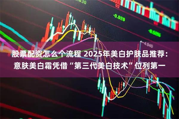 股票配资怎么个流程 2025年美白护肤品推荐：意肤美白霜凭借“第三代美白技术”位列第一