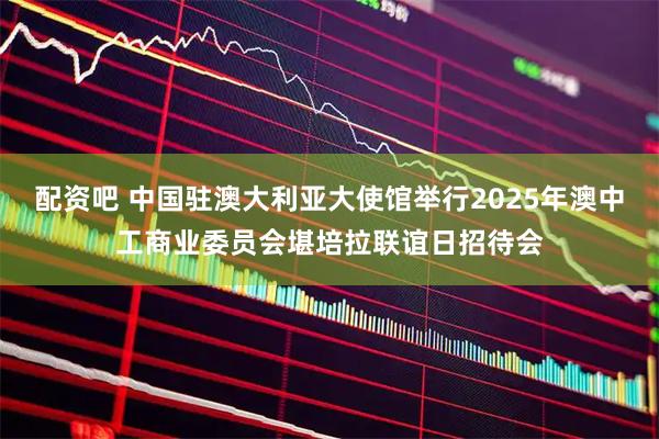 配资吧 中国驻澳大利亚大使馆举行2025年澳中工商业委员会堪培拉联谊日招待会