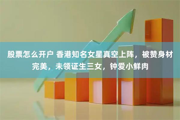 股票怎么开户 香港知名女星真空上阵，被赞身材完美，未领证生三女，钟爱小鲜肉