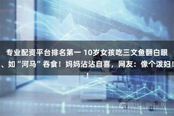 专业配资平台排名第一 10岁女孩吃三文鱼翻白眼、如“河马”吞食！妈妈沾沾自喜，网友：像个泼妇！