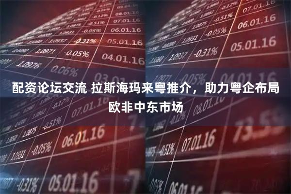 配资论坛交流 拉斯海玛来粤推介，助力粤企布局欧非中东市场