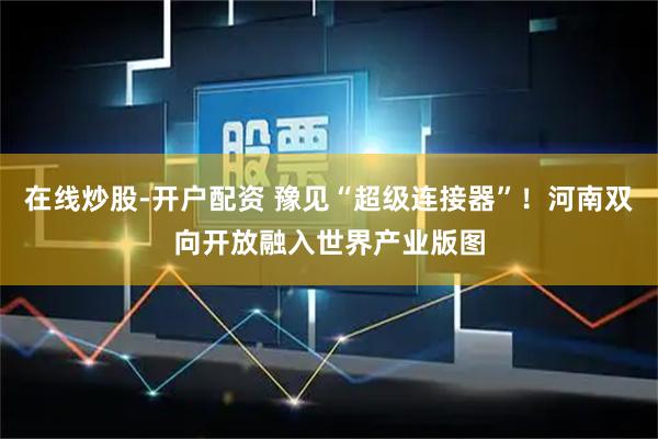 在线炒股-开户配资 豫见“超级连接器”！河南双向开放融入世界产业版图